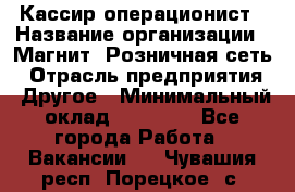 Кассир-операционист › Название организации ­ Магнит, Розничная сеть › Отрасль предприятия ­ Другое › Минимальный оклад ­ 25 000 - Все города Работа » Вакансии   . Чувашия респ.,Порецкое. с.